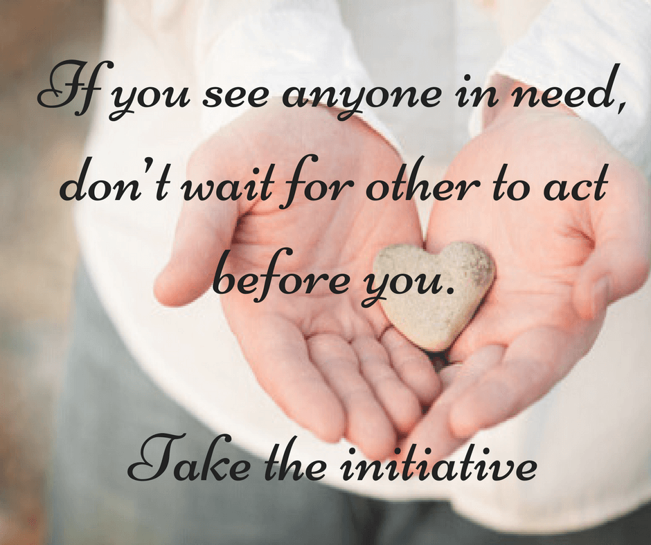 If you see anyone in need, don’t wait for other to act before you. Take the initiative